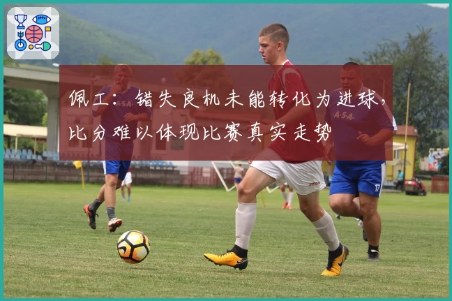 佩工：错失良机未能转化为进球，比分难以体现比赛真实走势