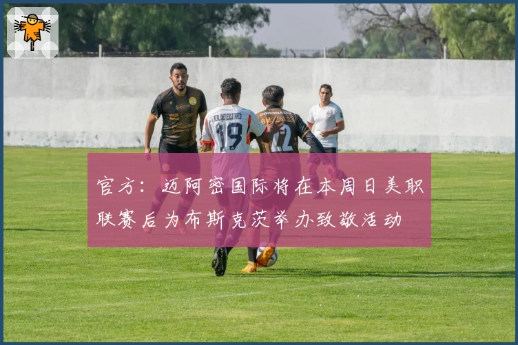 官方:迈阿密国际将在本周日美职联赛后为布斯克茨举办致敬活动