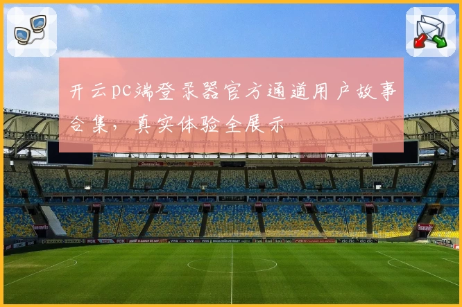 开云pc端登录器官方通道用户故事合集，真实体验全展示