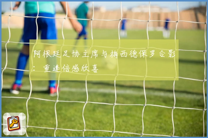 阿根廷足协主席与梅西德保罗合影：重逢倍感欣喜