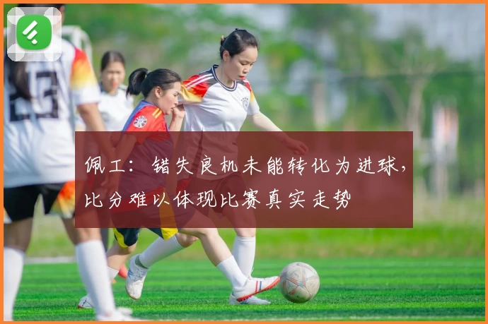 佩工：错失良机未能转化为进球，比分难以体现比赛真实走势