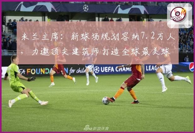 米兰主席：新球场规划容纳7.2万人，力邀顶尖建筑师打造全球最美球场