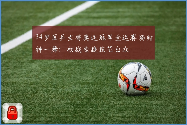 34岁国乒女将奥运冠军全运赛场封神一舞：初战告捷技艺出众