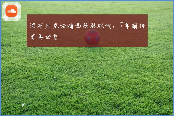 温布利见证梅西欧冠双响，7年前传奇再回首