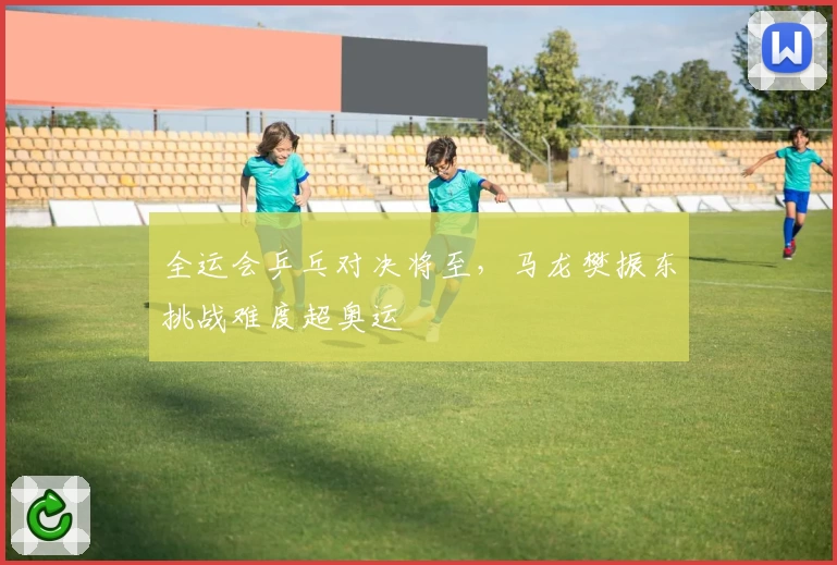 全运会乒乓对决将至,马龙樊振东挑战难度超奥运