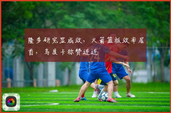 隆多研究显成效，火箭篮板效率居首，乌度卡称赞连连