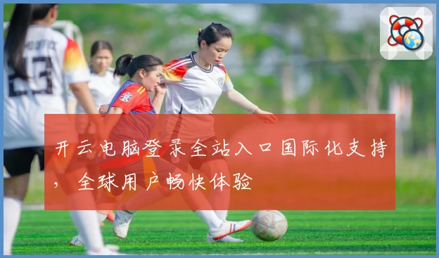 开云电脑登录全站入口国际化支持，全球用户畅快体验